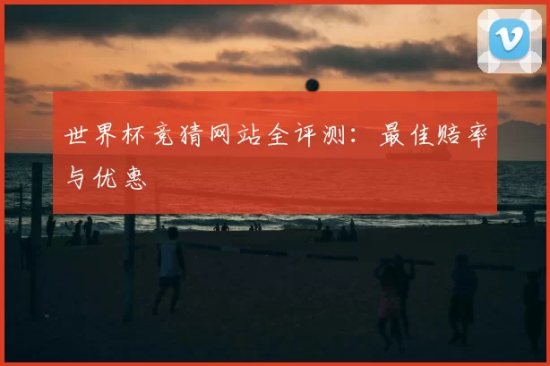 世界杯竞猜网站全评测：最佳赔率与优惠