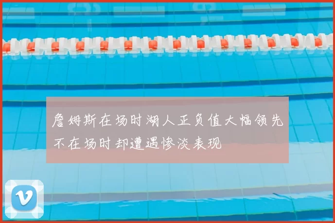 詹姆斯在场时湖人正负值大幅领先不在场时却遭遇惨淡表现