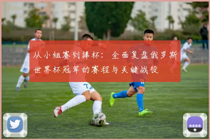 从小组赛到捧杯：全面复盘俄罗斯世界杯冠军的赛程与关键战役