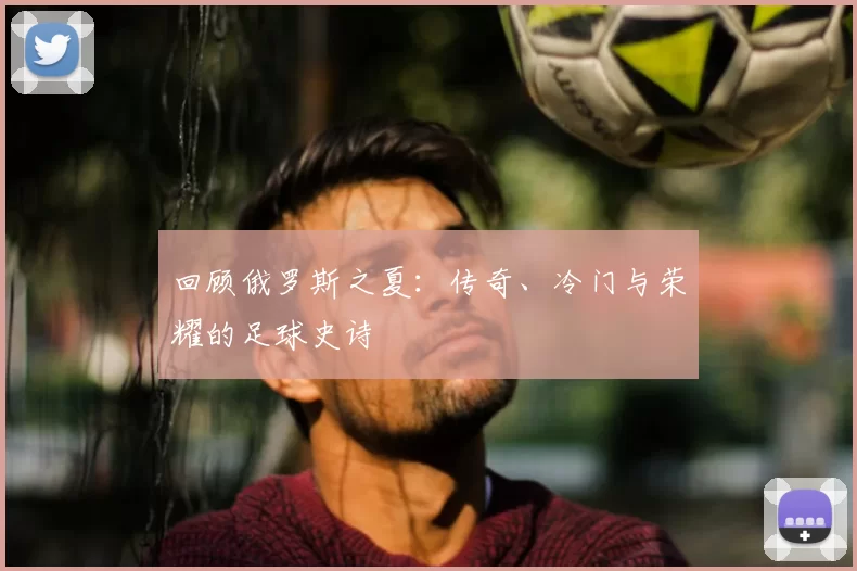 回顾俄罗斯之夏：传奇、冷门与荣耀的足球史诗