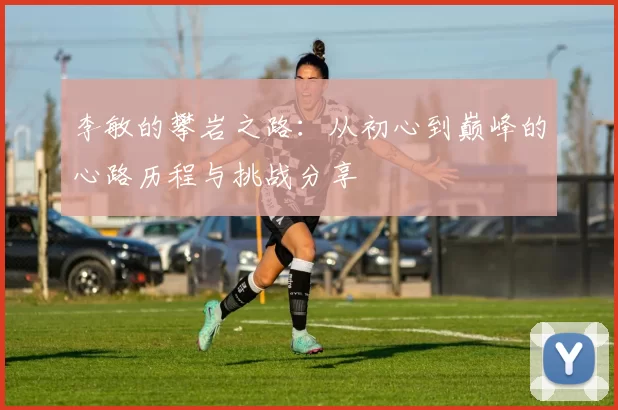 李敏的攀岩之路：从初心到巅峰的心路历程与挑战分享