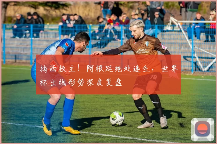 梅西救主！阿根廷绝处逢生，世界杯出线形势深度复盘