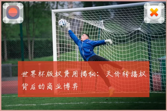 世界杯版权费用揭秘：天价转播权背后的商业博弈