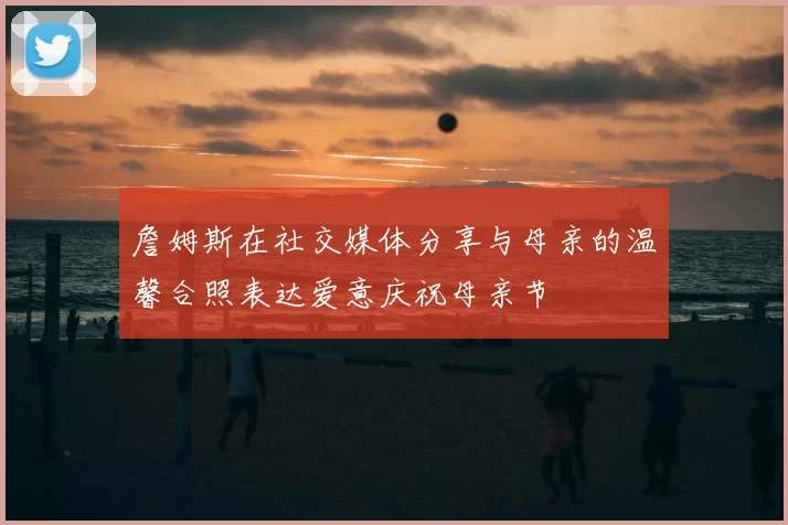 詹姆斯在社交媒体分享与母亲的温馨合照表达爱意庆祝母亲节