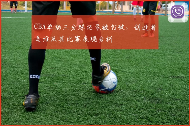 CBA单场三分球记录被打破，创造者是谁及其比赛表现分析