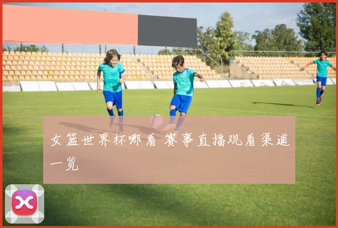 女篮世界杯哪看 赛事直播观看渠道一览