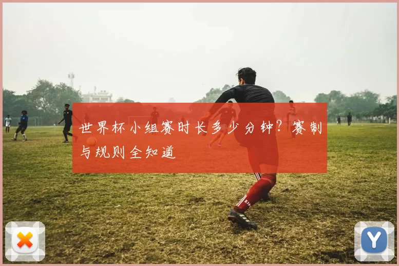 世界杯小组赛时长多少分钟？赛制与规则全知道