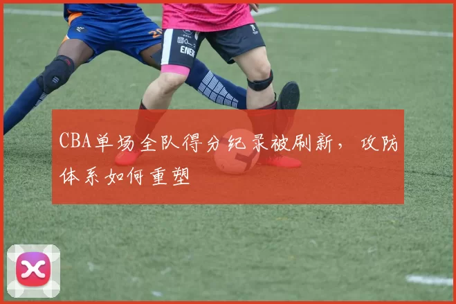CBA单场全队得分纪录被刷新，攻防体系如何重塑