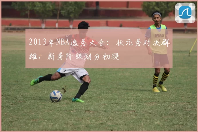 2013年NBA选秀大会：状元秀对决群雄，新秀阶级划分初现