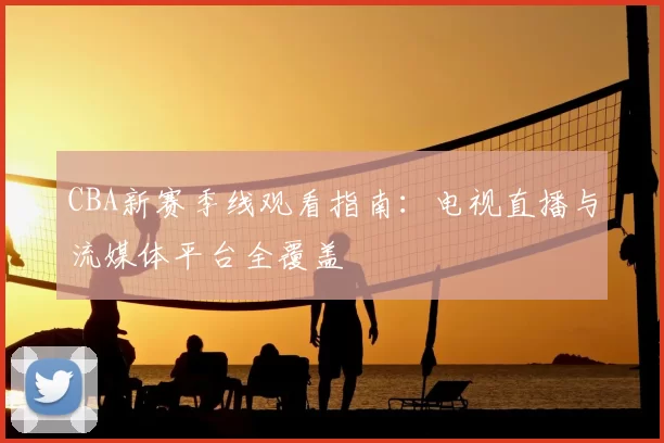 CBA新赛季线观看指南：电视直播与流媒体平台全覆盖