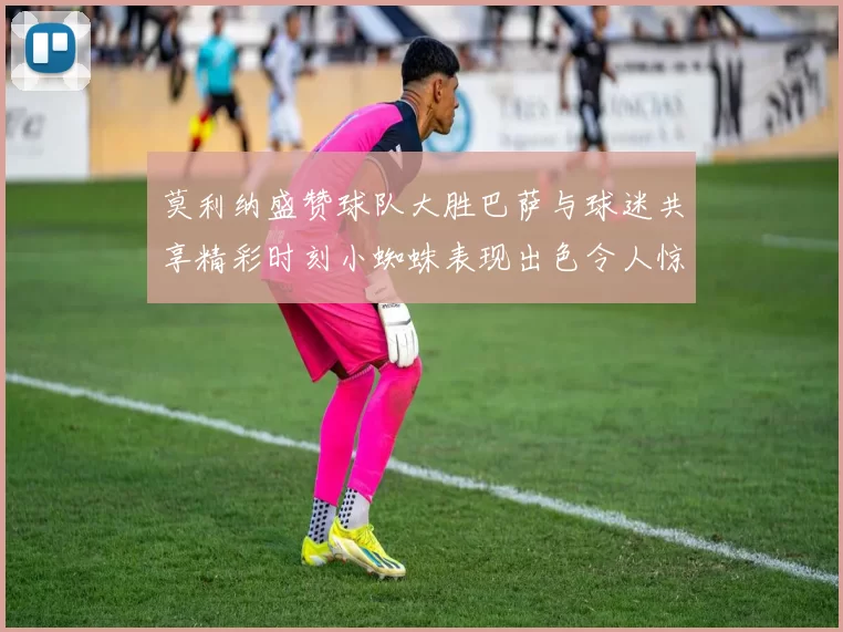 莫利纳盛赞球队大胜巴萨与球迷共享精彩时刻小蜘蛛表现出色令人惊艳