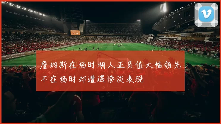 詹姆斯在场时湖人正负值大幅领先不在场时却遭遇惨淡表现