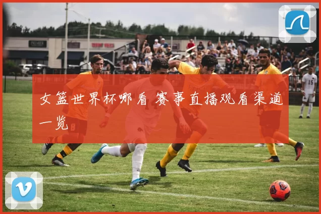女篮世界杯哪看 赛事直播观看渠道一览