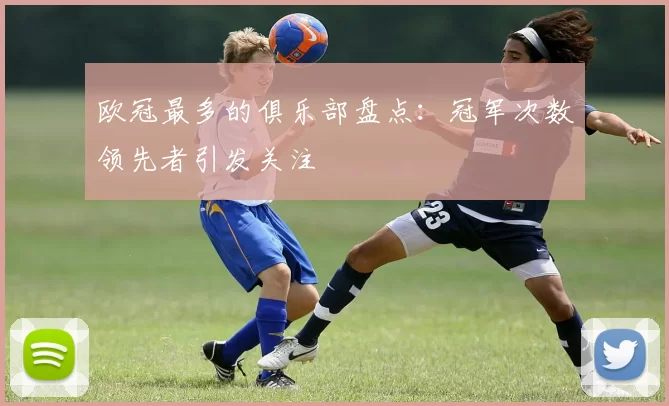 欧冠最多的俱乐部盘点：冠军次数领先者引发关注