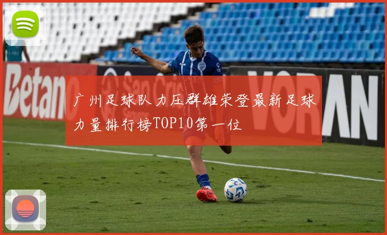 广州足球队力压群雄荣登最新足球力量排行榜TOP10第一位