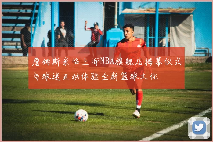 詹姆斯亲临上海NBA旗舰店揭幕仪式与球迷互动体验全新篮球文化