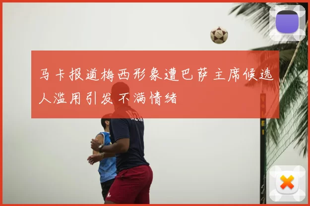马卡报道梅西形象遭巴萨主席候选人滥用引发不满情绪