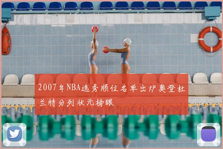 2007年NBA选秀顺位名单出炉奥登杜兰特分列状元榜眼