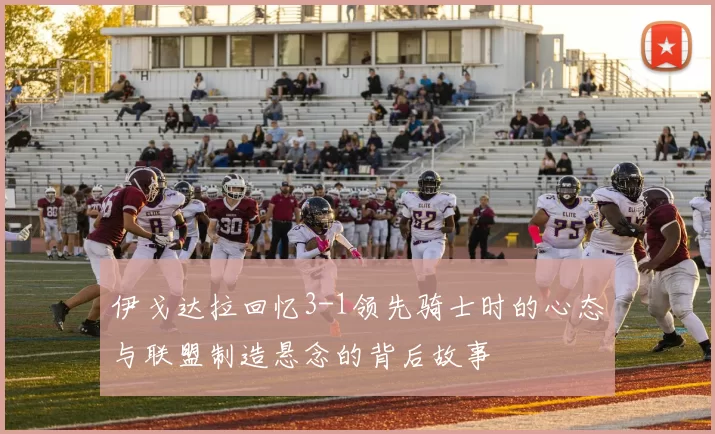 伊戈达拉回忆3-1领先骑士时的心态与联盟制造悬念的背后故事