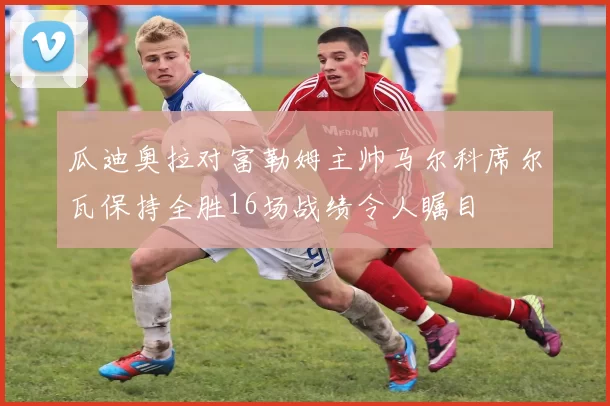 瓜迪奥拉对富勒姆主帅马尔科席尔瓦保持全胜16场战绩令人瞩目