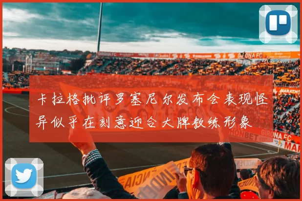 卡拉格批评罗塞尼尔发布会表现怪异似乎在刻意迎合大牌教练形象