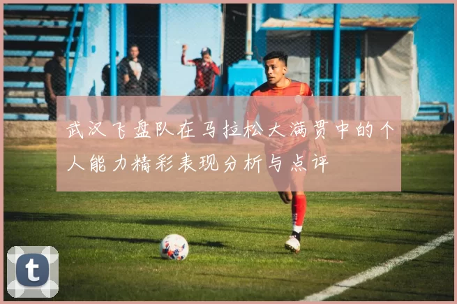 武汉飞盘队在马拉松大满贯中的个人能力精彩表现分析与点评