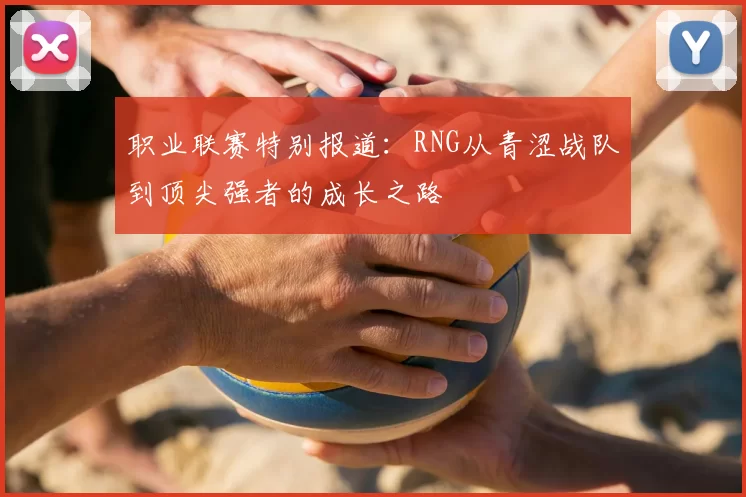 职业联赛特别报道：RNG从青涩战队到顶尖强者的成长之路