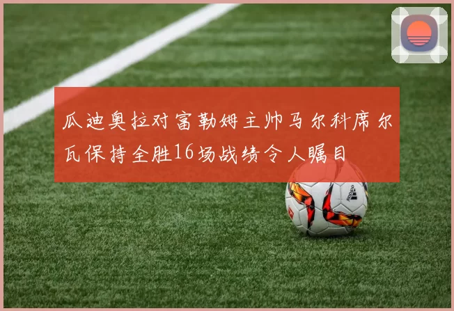 瓜迪奥拉对富勒姆主帅马尔科席尔瓦保持全胜16场战绩令人瞩目