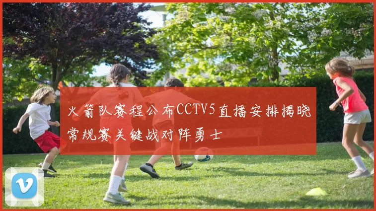 火箭队赛程公布CCTV5直播安排揭晓常规赛关键战对阵勇士