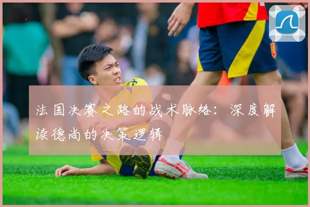 法国决赛之路的战术脉络：深度解读德尚的决策逻辑