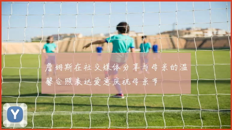 詹姆斯在社交媒体分享与母亲的温馨合照表达爱意庆祝母亲节