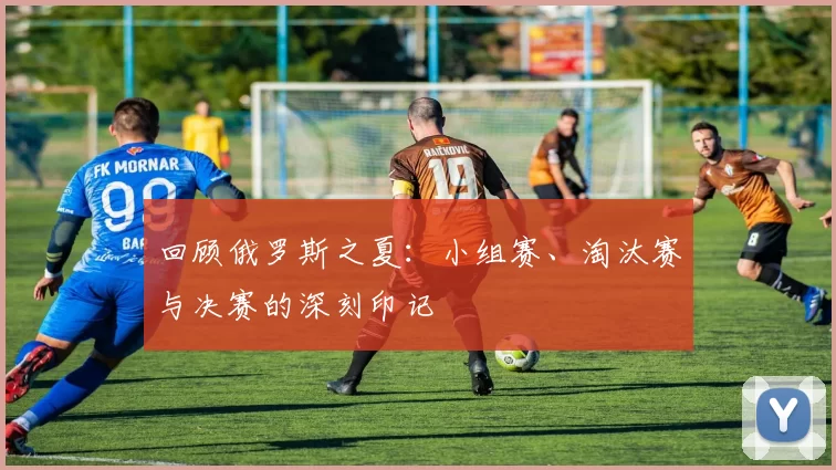 回顾俄罗斯之夏:小组赛、淘汰赛与决赛的深刻印记