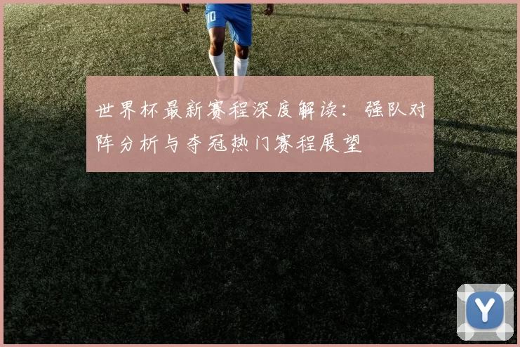 世界杯最新赛程深度解读:强队对阵分析与夺冠热门赛程展望