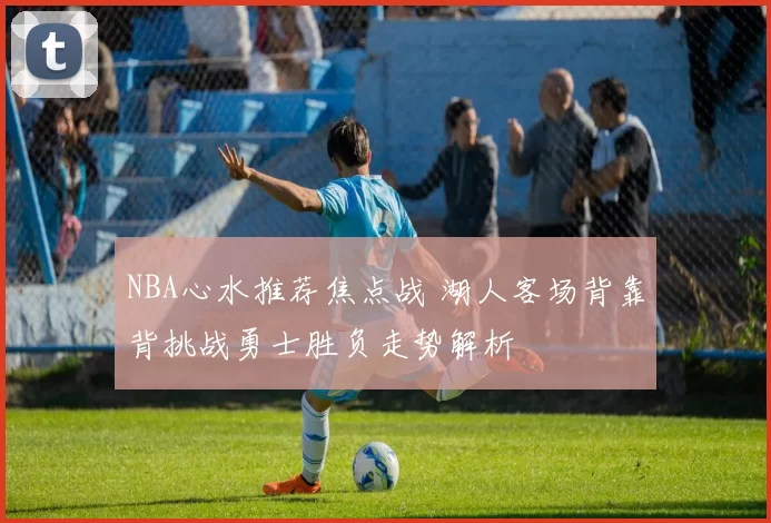 NBA心水推荐焦点战 湖人客场背靠背挑战勇士胜负走势解析
