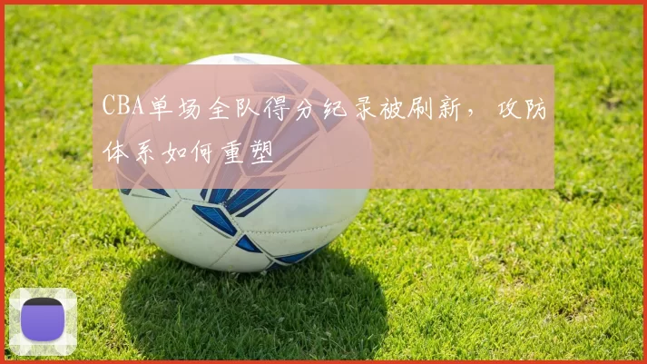 CBA单场全队得分纪录被刷新，攻防体系如何重塑