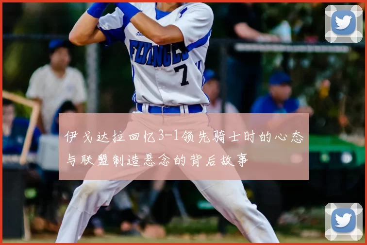 伊戈达拉回忆3-1领先骑士时的心态与联盟制造悬念的背后故事