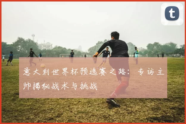 意大利世界杯预选赛之路：专访主帅揭秘战术与挑战