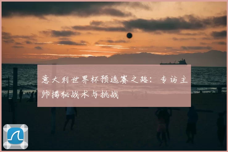 意大利世界杯预选赛之路：专访主帅揭秘战术与挑战