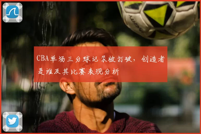 CBA单场三分球记录被打破，创造者是谁及其比赛表现分析
