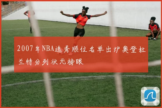2007年NBA选秀顺位名单出炉奥登杜兰特分列状元榜眼