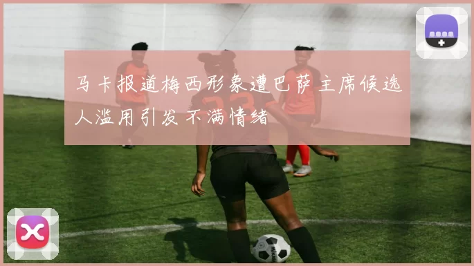 马卡报道梅西形象遭巴萨主席候选人滥用引发不满情绪