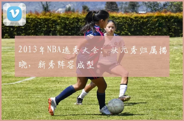 2013年NBA选秀大会：状元秀归属揭晓，新秀阵容成型