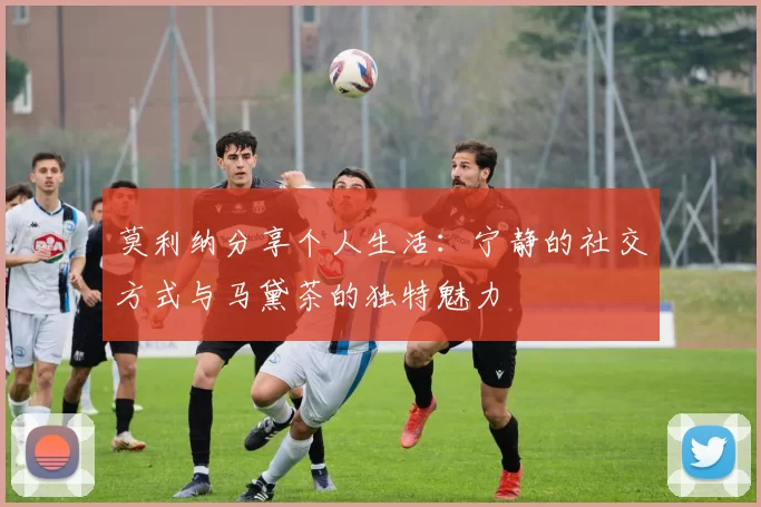 莫利纳分享个人生活：宁静的社交方式与马黛茶的独特魅力