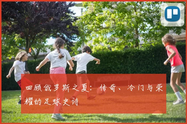 回顾俄罗斯之夏：传奇、冷门与荣耀的足球史诗
